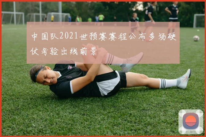 中国队2021世预赛赛程公布多场硬仗考验出线前景
