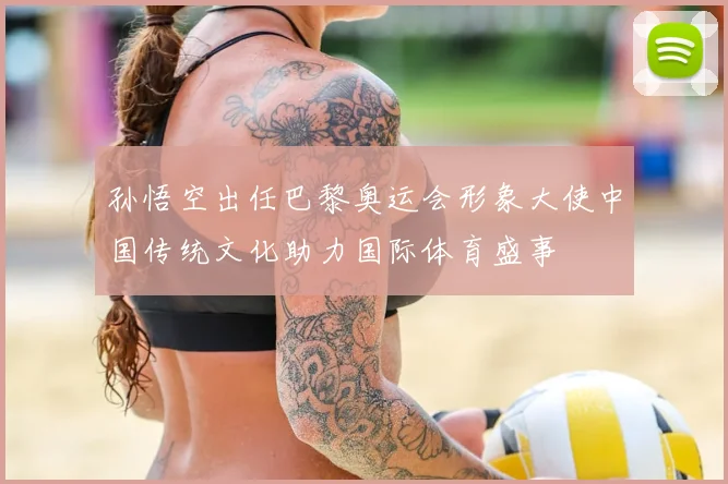 孙悟空出任巴黎奥运会形象大使中国传统文化助力国际体育盛事