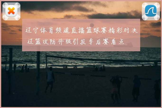 辽宁体育频道直播篮球赛精彩对决 辽篮攻防升级引发季后赛看点