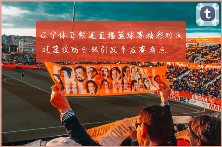 辽宁体育频道直播篮球赛精彩对决 辽篮攻防升级引发季后赛看点