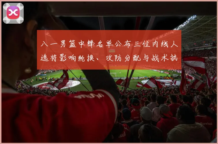 八一男篮中锋名单公布三位内线人选将影响轮换、攻防分配与战术执行