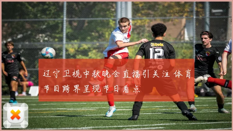 辽宁卫视中秋晚会直播引关注 体育节目跨界呈现节日看点