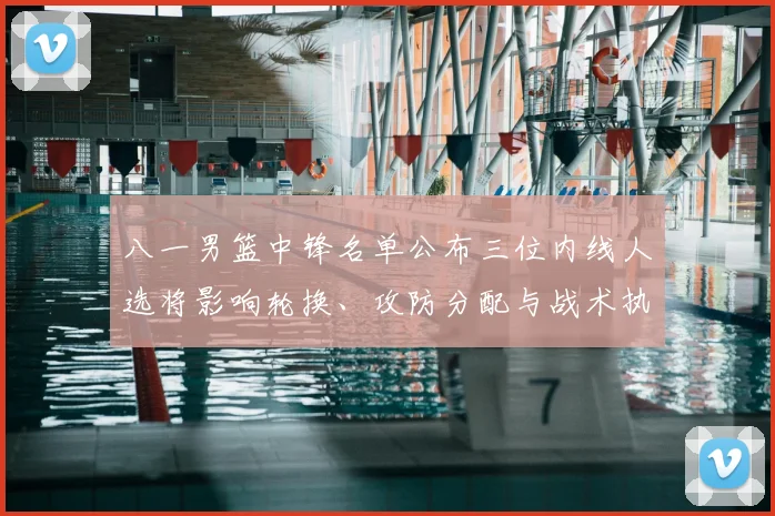 八一男篮中锋名单公布三位内线人选将影响轮换、攻防分配与战术执行