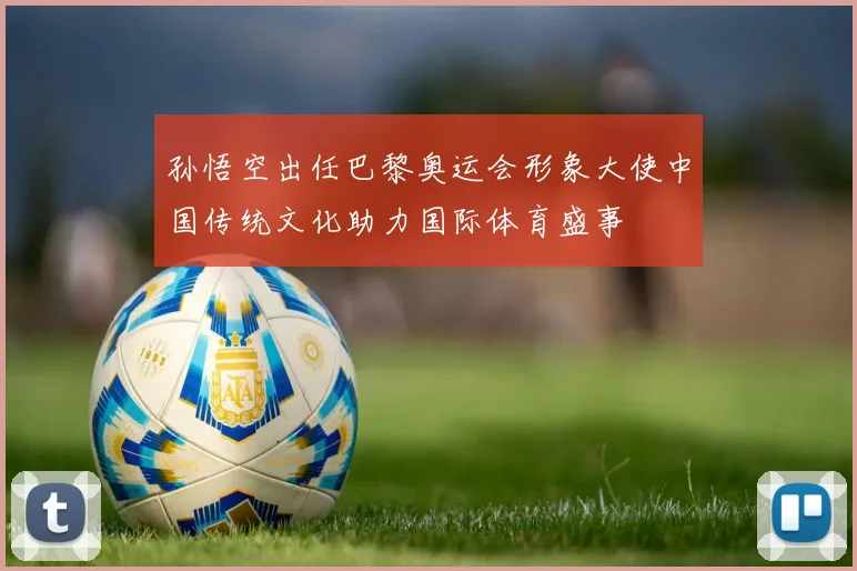 孙悟空出任巴黎奥运会形象大使中国传统文化助力国际体育盛事