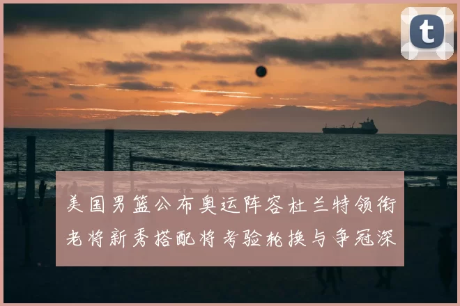 美国男篮公布奥运阵容杜兰特领衔老将新秀搭配将考验轮换与争冠深度