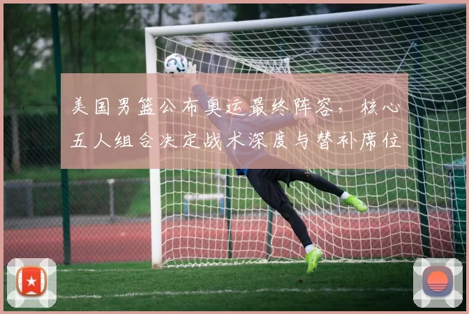 美国男篮公布奥运最终阵容，核心五人组合决定战术深度与替补席位