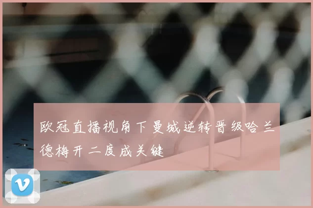 欧冠直播视角下曼城逆转晋级哈兰德梅开二度成关键