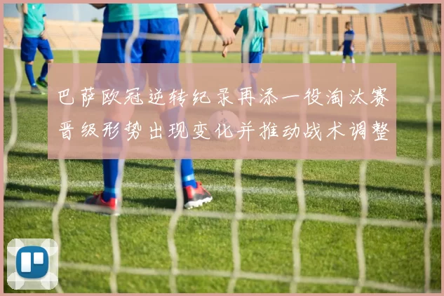 巴萨欧冠逆转纪录再添一役淘汰赛晋级形势出现变化并推动战术调整