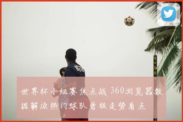 世界杯小组赛焦点战 360浏览器数据解读热门球队晋级走势看点