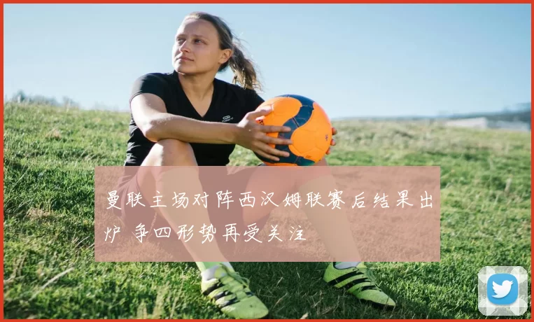 曼联主场对阵西汉姆联赛后结果出炉 争四形势再受关注