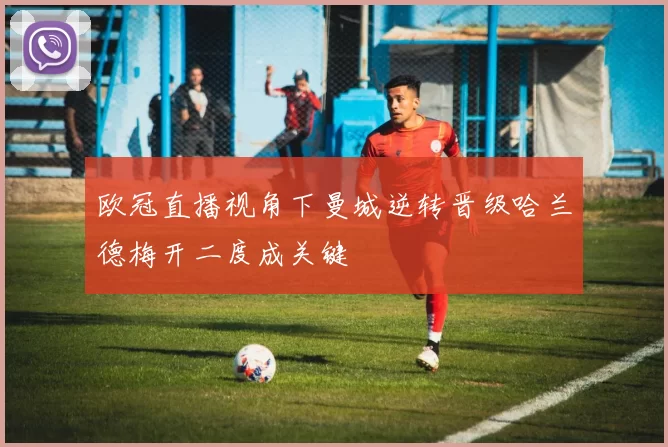 欧冠直播视角下曼城逆转晋级哈兰德梅开二度成关键