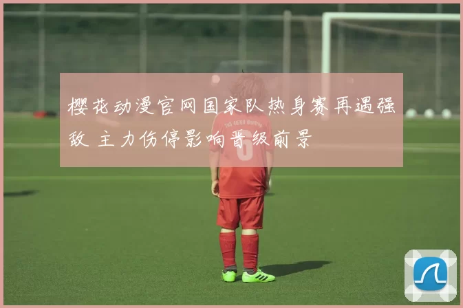 樱花动漫官网国家队热身赛再遇强敌 主力伤停影响晋级前景