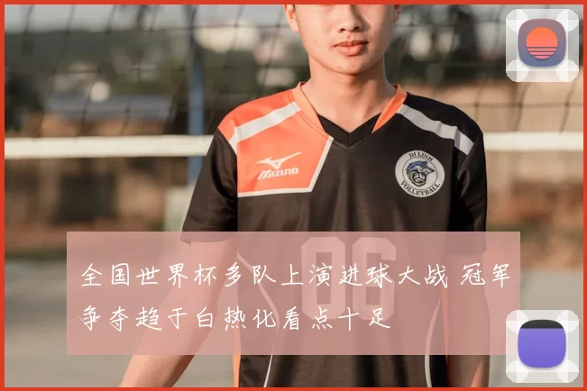 全国世界杯多队上演进球大战 冠军争夺趋于白热化看点十足