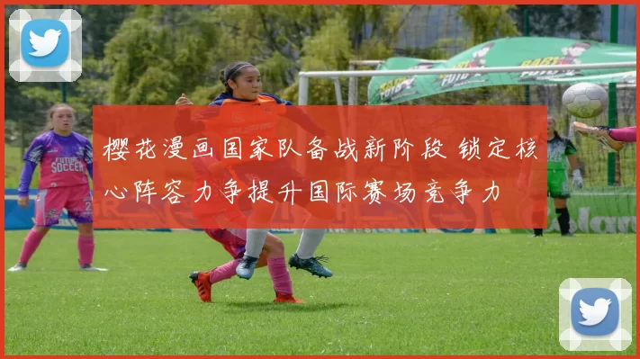 樱花漫画国家队备战新阶段 锁定核心阵容力争提升国际赛场竞争力