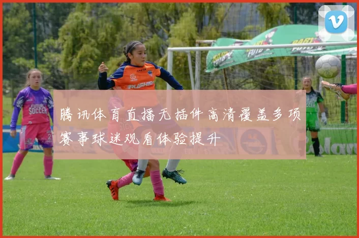 腾讯体育直播无插件高清覆盖多项赛事球迷观看体验提升