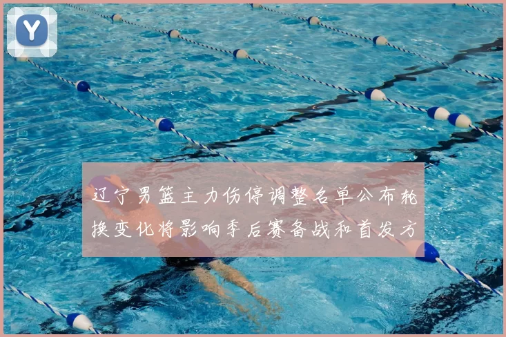 辽宁男篮主力伤停调整名单公布轮换变化将影响季后赛备战和首发方案