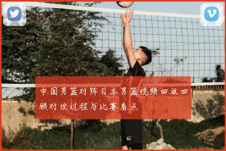 中国男篮对阵日本男篮视频回放回顾对攻过程与比赛看点