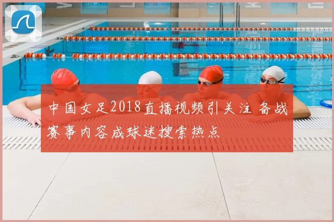 中国女足2018直播视频引关注 备战赛事内容成球迷搜索热点