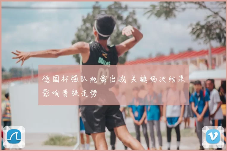 德国杯强队轮番出战 关键场次结果影响晋级走势