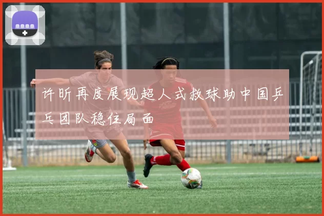 许昕再度展现超人式救球助中国乒乓团队稳住局面