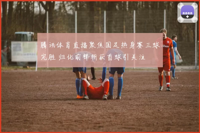 腾讯体育直播聚焦国足热身赛三球完胜 归化前锋斩获首球引关注