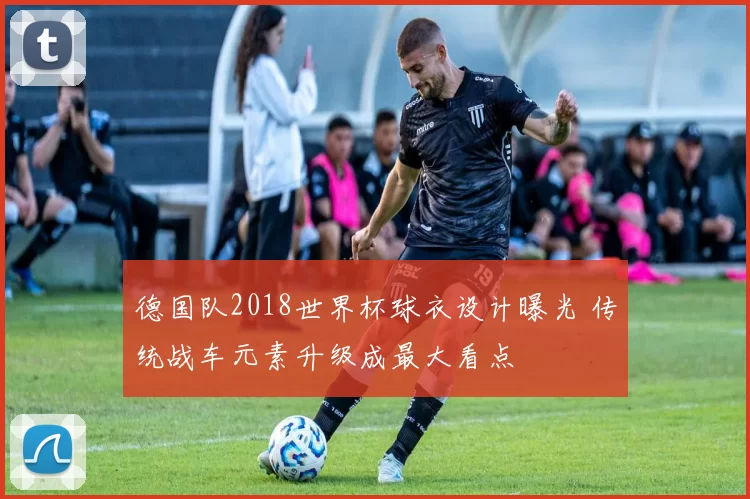 德国队2018世界杯球衣设计曝光 传统战车元素升级成最大看点