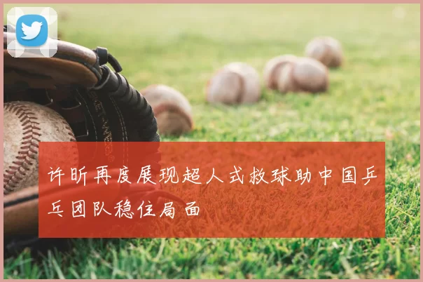 许昕再度展现超人式救球助中国乒乓团队稳住局面