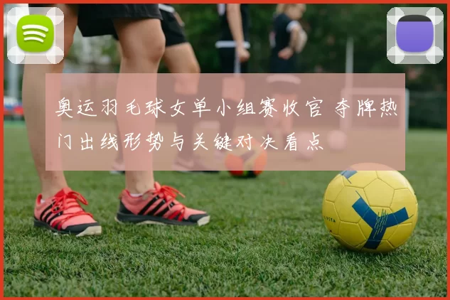 奥运羽毛球女单小组赛收官 夺牌热门出线形势与关键对决看点