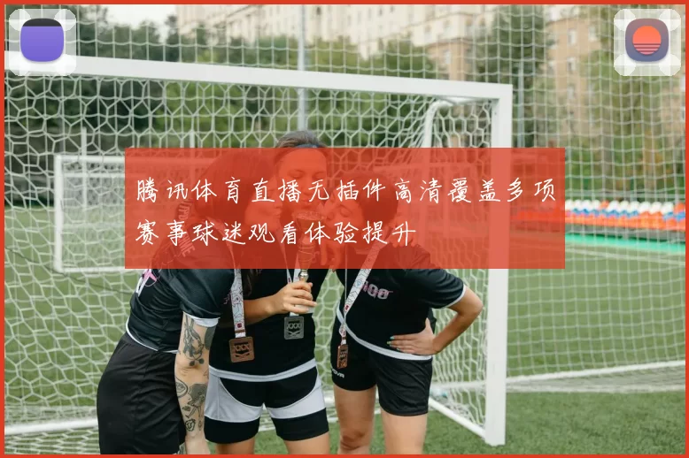 腾讯体育直播无插件高清覆盖多项赛事球迷观看体验提升