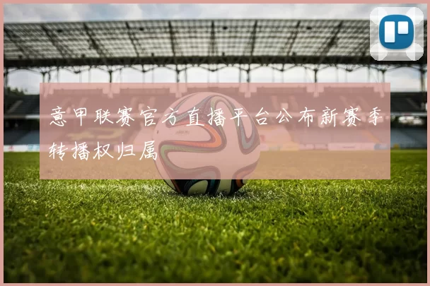 意甲联赛官方直播平台公布新赛季转播权归属