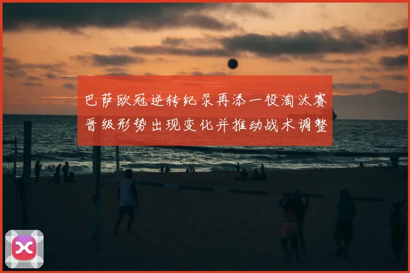 巴萨欧冠逆转纪录再添一役淘汰赛晋级形势出现变化并推动战术调整